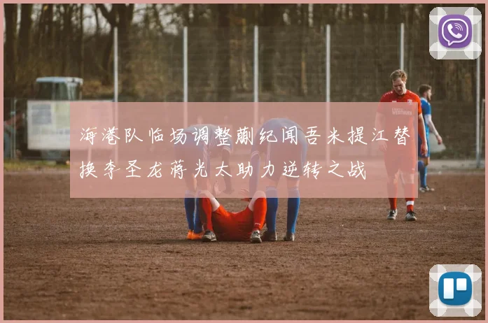 海港队临场调整蒯纪闻吾米提江替换李圣龙蒋光太助力逆转之战
