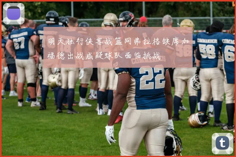 明天独行侠客战篮网弗拉格缺席加福德出战成疑球队面临挑战