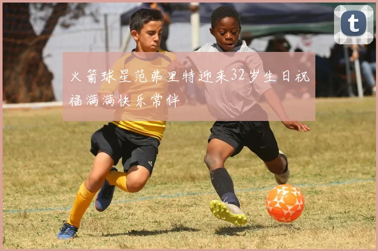 火箭球星范弗里特迎来32岁生日祝福满满快乐常伴