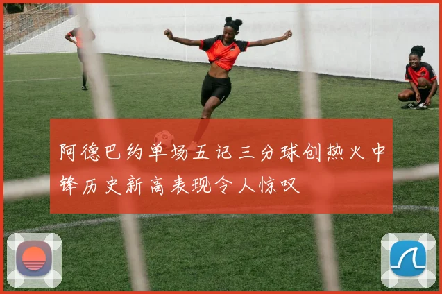 阿德巴约单场五记三分球创热火中锋历史新高表现令人惊叹