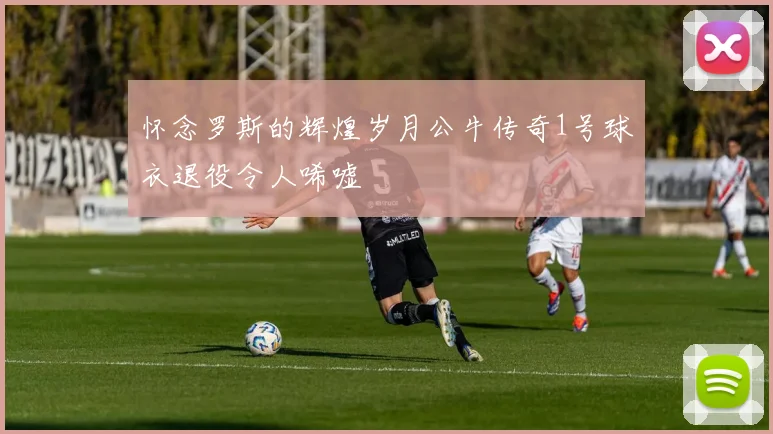 怀念罗斯的辉煌岁月公牛传奇1号球衣退役令人唏嘘
