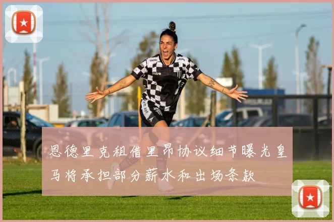 恩德里克租借里昂协议细节曝光皇马将承担部分薪水和出场条款