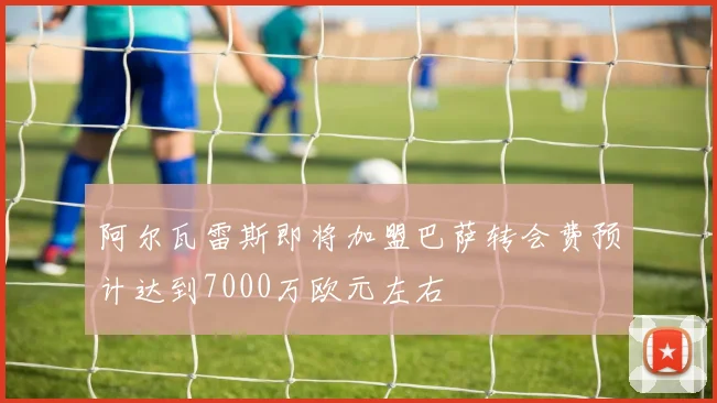 阿尔瓦雷斯即将加盟巴萨转会费预计达到7000万欧元左右