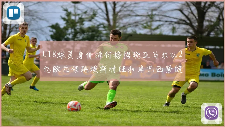U18球员身价排行榜揭晓亚马尔以2亿欧元领跑埃斯特旺和库巴西紧随其后