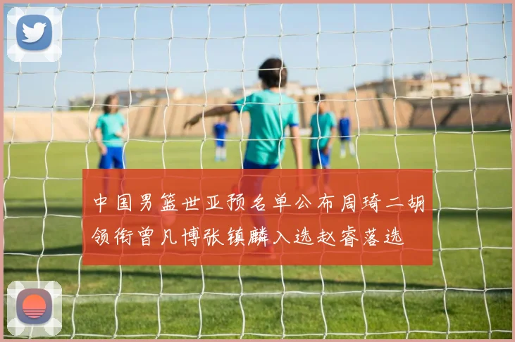 中国男篮世亚预名单公布周琦二胡领衔曾凡博张镇麟入选赵睿落选