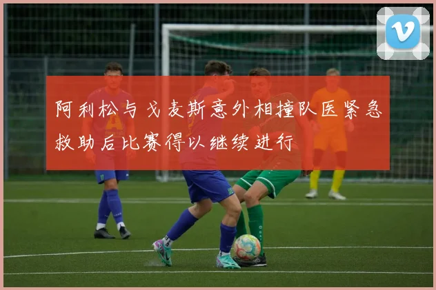阿利松与戈麦斯意外相撞队医紧急救助后比赛得以继续进行