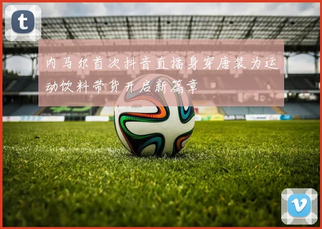 内马尔首次抖音直播身穿唐装为运动饮料带货开启新篇章