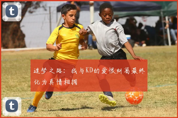 追梦之路：我与KD的爱恨纠葛最终化为真情相拥