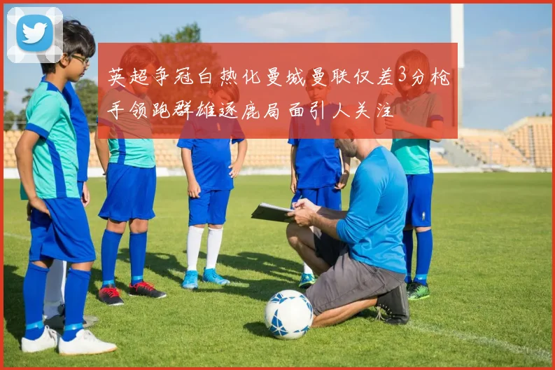 英超争冠白热化曼城曼联仅差3分枪手领跑群雄逐鹿局面引人关注