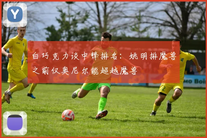 白巧克力谈中锋排名：姚明排魔兽之前仅奥尼尔能超越魔兽