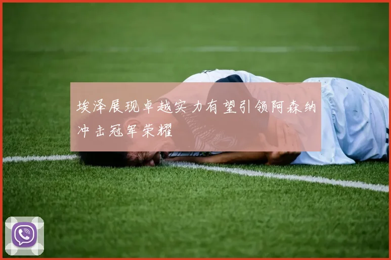 埃泽展现卓越实力有望引领阿森纳冲击冠军荣耀