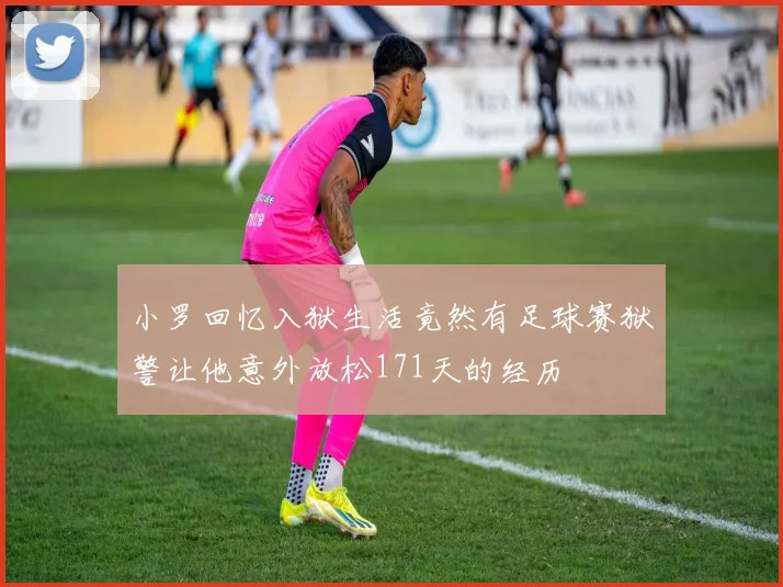 小罗回忆入狱生活竟然有足球赛狱警让他意外放松171天的经历