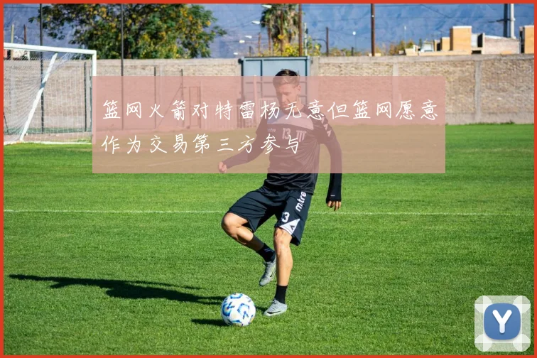 篮网火箭对特雷杨无意但篮网愿意作为交易第三方参与