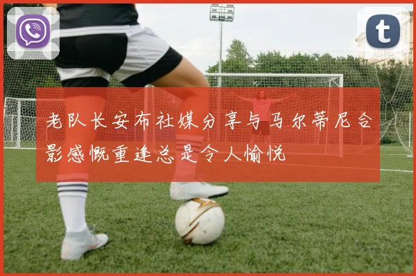 老队长安布社媒分享与马尔蒂尼合影感慨重逢总是令人愉悦