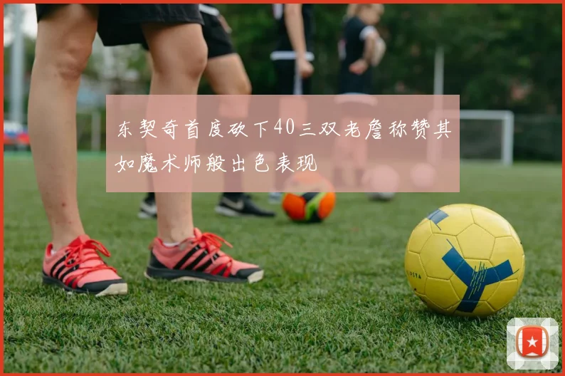 东契奇首度砍下40三双老詹称赞其如魔术师般出色表现