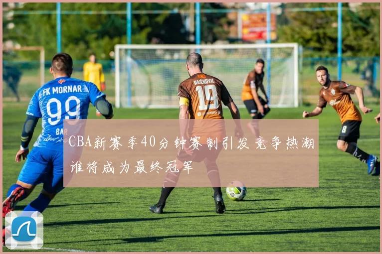 CBA新赛季40分钟赛制引发竞争热潮谁将成为最终冠军