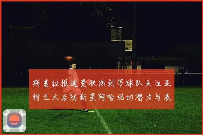 斯基拉报道曼联热刺等球队关注亚特兰大后防新星阿哈诺的潜力与表现