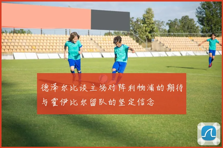 德泽尔比谈主场对阵利物浦的期待与霍伊比尔留队的坚定信念