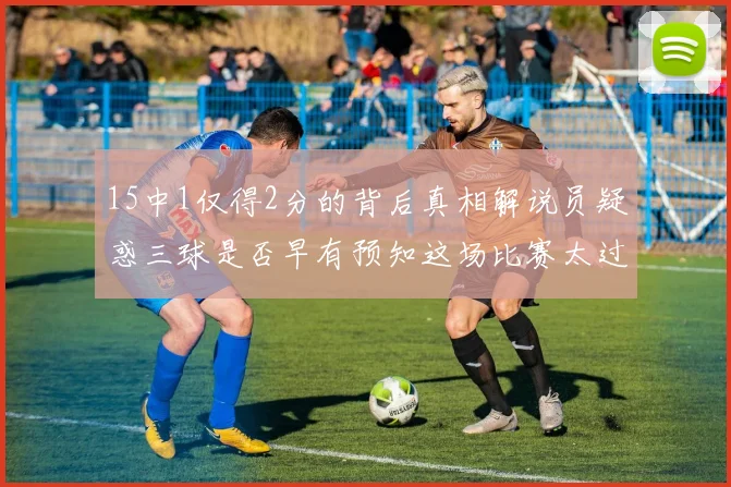 15中1仅得2分的背后真相解说员疑惑三球是否早有预知这场比赛太过抽象