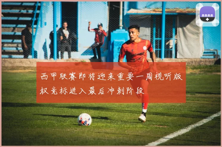 西甲联赛即将迎来重要一周视听版权竞标进入最后冲刺阶段