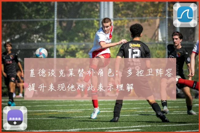 基德谈克莱替补角色：多控卫阵容提升表现他对此表示理解