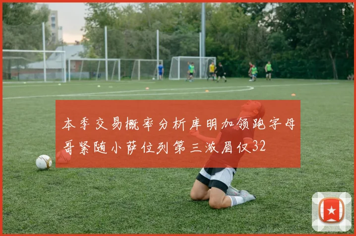 本季交易概率分析库明加领跑字母哥紧随小萨位列第三浓眉仅32
